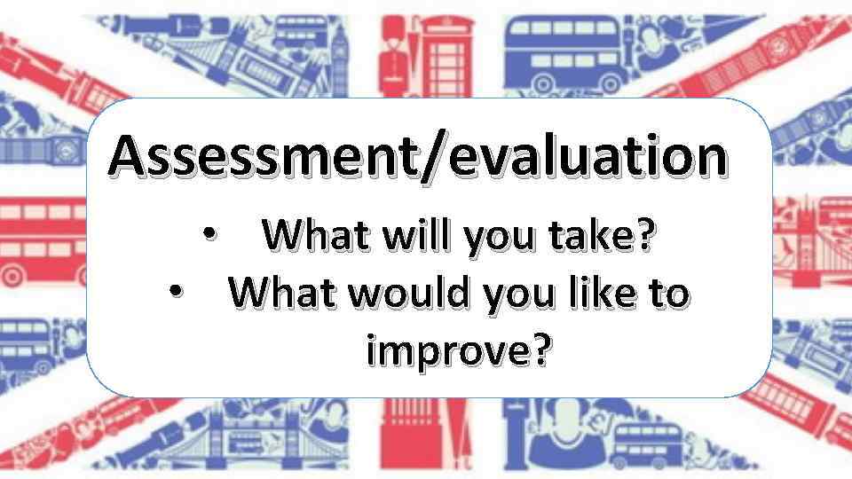 Assessment/evaluation • What will you take? • What would you like to improve? 