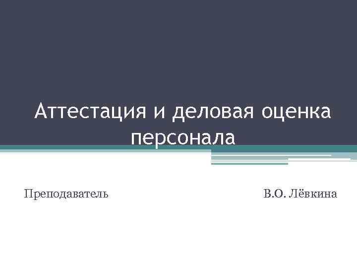 Аттестация и деловая оценка персонала Преподаватель В. О. Лёвкина 
