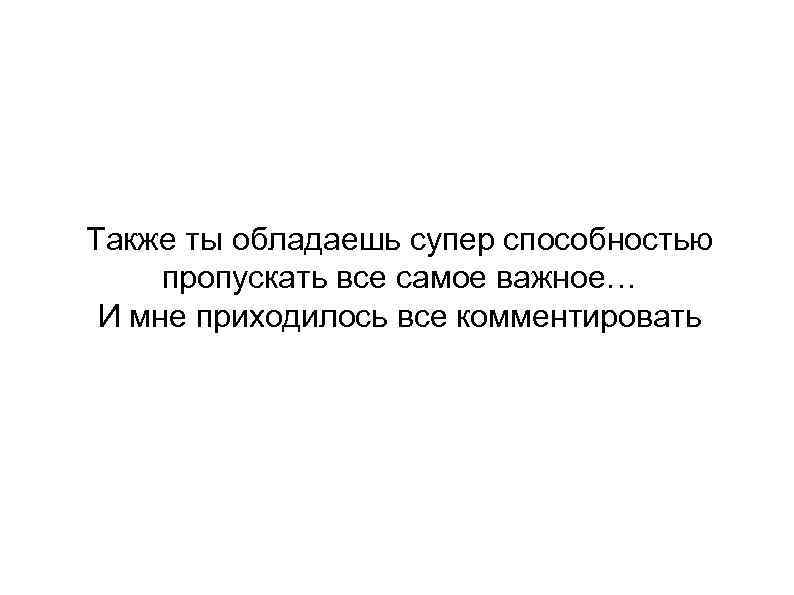 Также ты обладаешь супер способностью пропускать все самое важное… И мне приходилось все комментировать