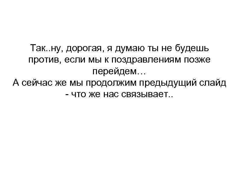 Так. . ну, дорогая, я думаю ты не будешь против, если мы к поздравлениям