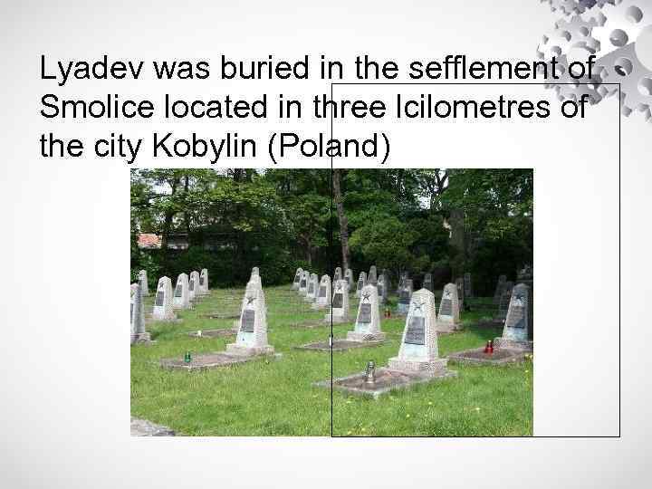 Lyadev was buried in the sefflement of Smolice located in three lcilometres of the