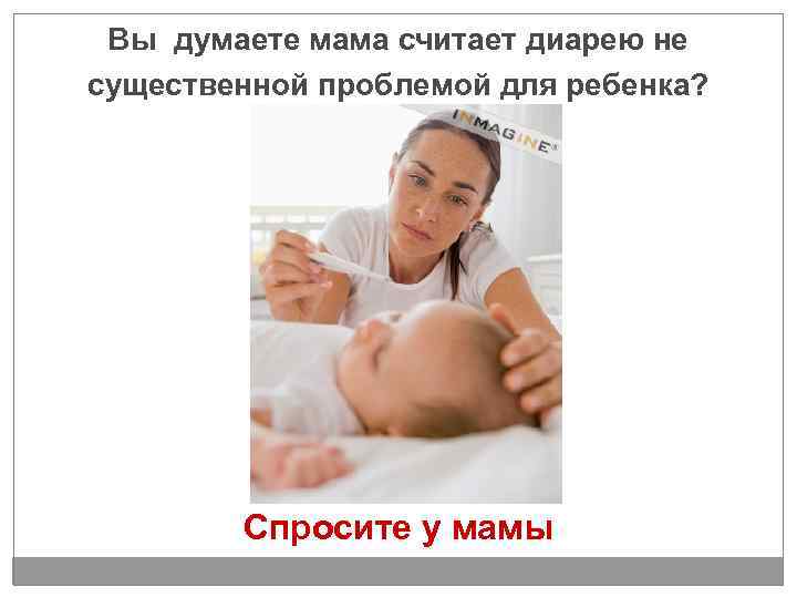 Вы думаете мама считает диарею не существенной проблемой для ребенка? Спросите у мамы 