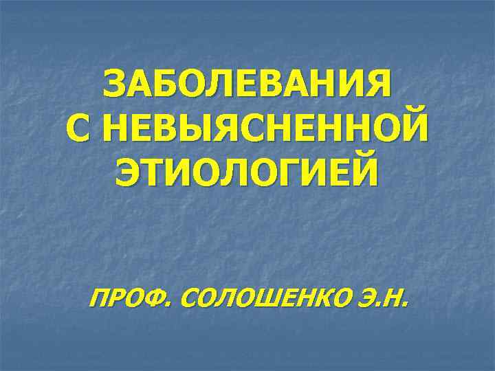 ЗАБОЛЕВАНИЯ С НЕВЫЯСНЕННОЙ ЭТИОЛОГИЕЙ ПРОФ. СОЛОШЕНКО Э. Н. 