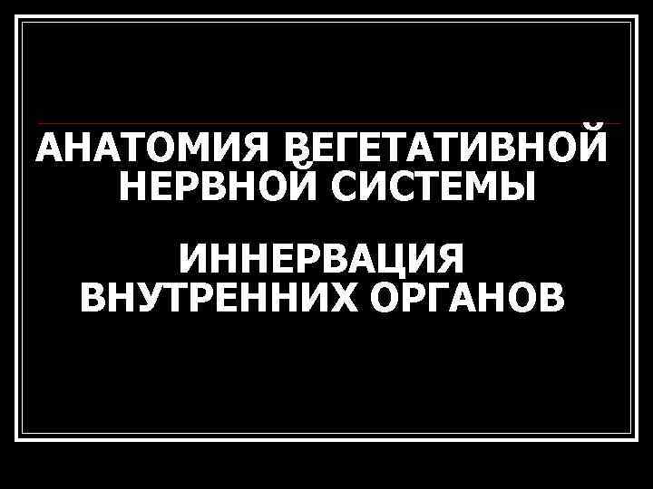 АНАТОМИЯ ВЕГЕТАТИВНОЙ НЕРВНОЙ СИСТЕМЫ ИННЕРВАЦИЯ ВНУТРЕННИХ ОРГАНОВ 