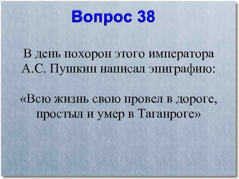 Вопрос 38 В день похорон этого императора А. С. Пушкин написал эпиграфию: «Всю жизнь