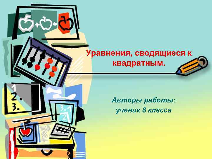 Уравнения, сводящиеся к квадратным. Авторы работы: ученик 8 класса 