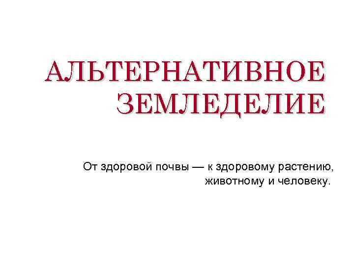 АЛЬТЕРНАТИВНОЕ ЗЕМЛЕДЕЛИЕ От здоровой почвы — к здоровому растению, животному и человеку. 