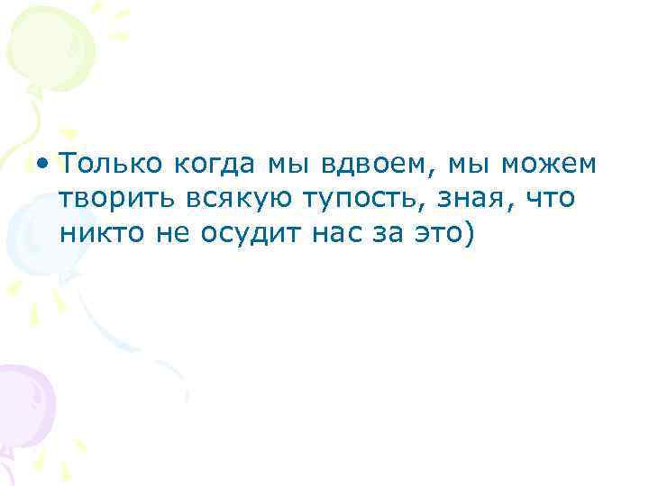  • Только когда мы вдвоем, мы можем творить всякую тупость, зная, что никто