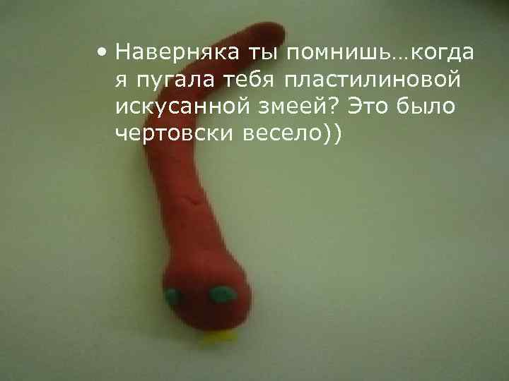  • Наверняка ты помнишь…когда я пугала тебя пластилиновой искусанной змеей? Это было чертовски