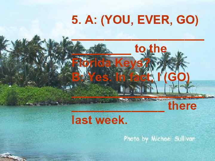 5. A: (YOU, EVER, GO) __________ to the Florida Keys? B: Yes. In fact,