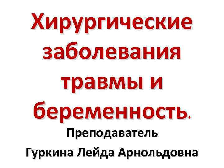 Хирургические заболевания травмы и беременность. Преподаватель Гуркина Лейда Арнольдовна 