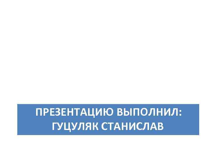 ПРЕЗЕНТАЦИЮ ВЫПОЛНИЛ: ГУЦУЛЯК СТАНИСЛАВ 