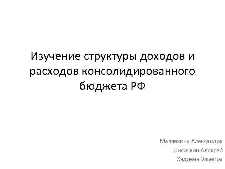 Изучение структуры доходов и расходов консолидированного бюджета РФ Малявкина Александра Лисичкин Алексей Хадиева Эльвира