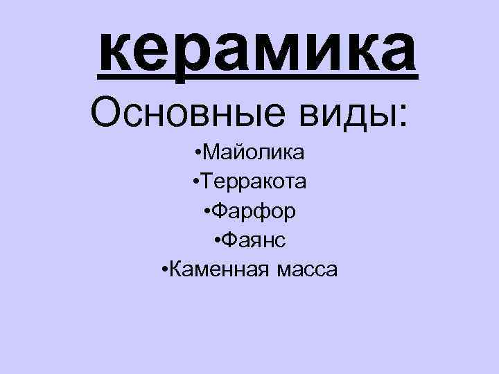 керамика Основные виды: • Майолика • Терракота • Фарфор • Фаянс • Каменная масса