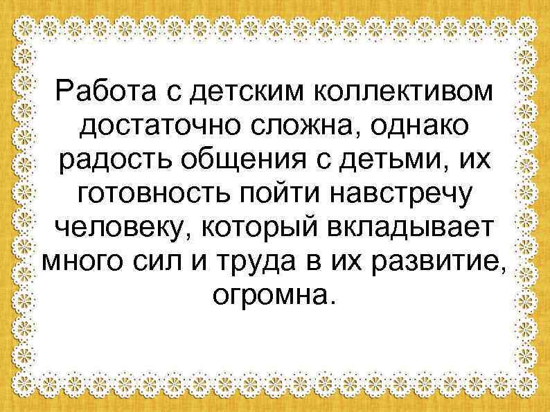 Работа с детским коллективом достаточно сложна, однако радость общения с детьми, их готовность пойти
