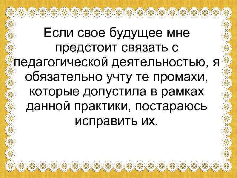 Если свое будущее мне предстоит связать с педагогической деятельностью, я обязательно учту те промахи,