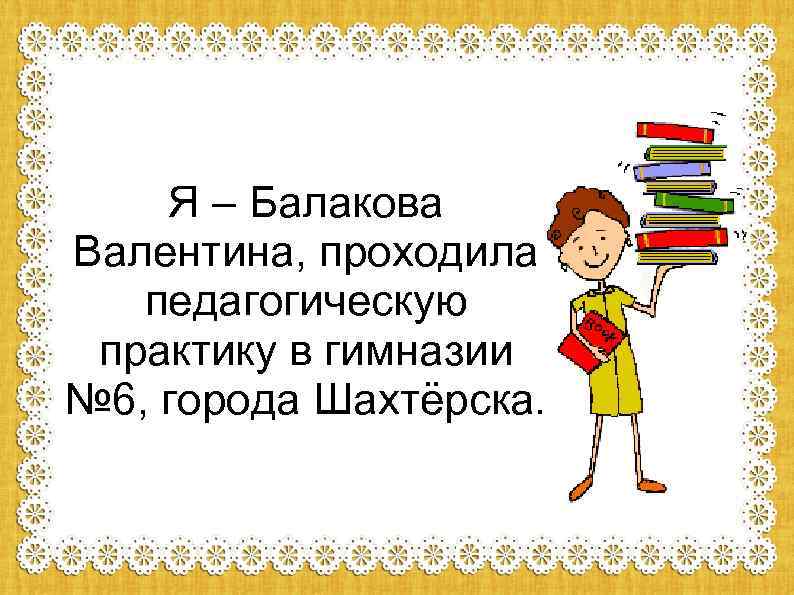 Я – Балакова Валентина, проходила педагогическую практику в гимназии № 6, города Шахтёрска. 
