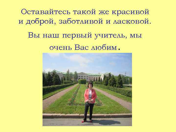 Оставайтесь такой же красивой и доброй, заботливой и ласковой. Вы наш первый учитель, мы