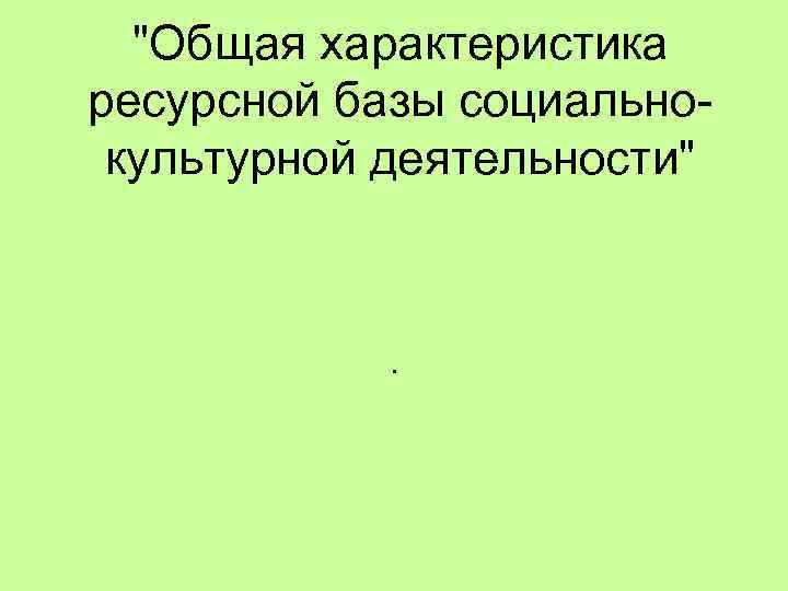 "Общая характеристика ресурсной базы социальнокультурной деятельности" . 