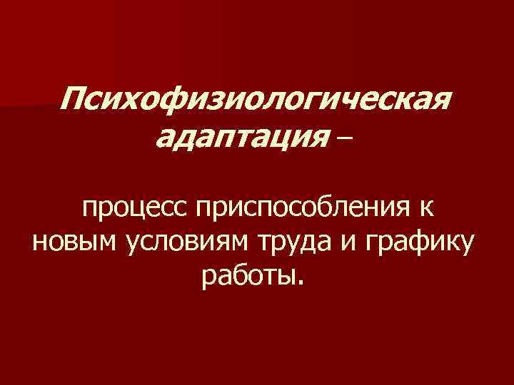 Психофизиологическая адаптация – процесс приспособления к новым условиям труда и графику работы. 