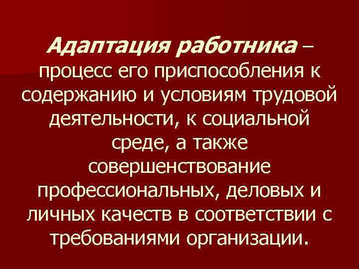 Адаптация работника – процесс его приспособления к содержанию и условиям трудовой деятельности, к социальной