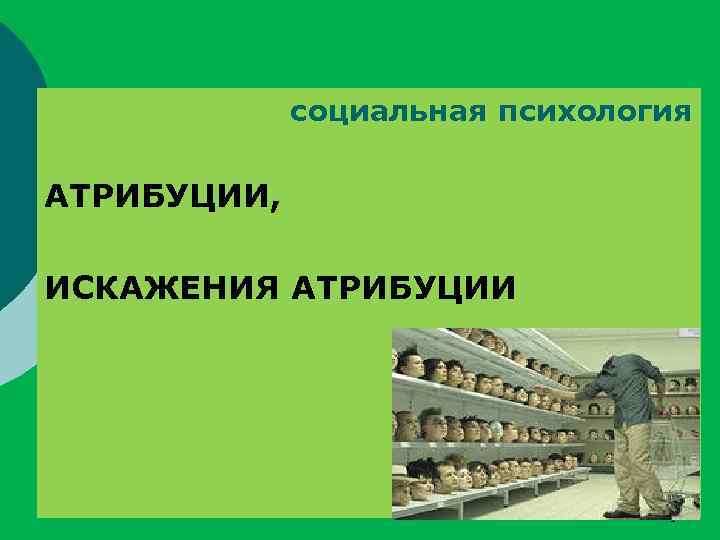 социальная психология АТРИБУЦИИ, ИСКАЖЕНИЯ АТРИБУЦИИ 1 