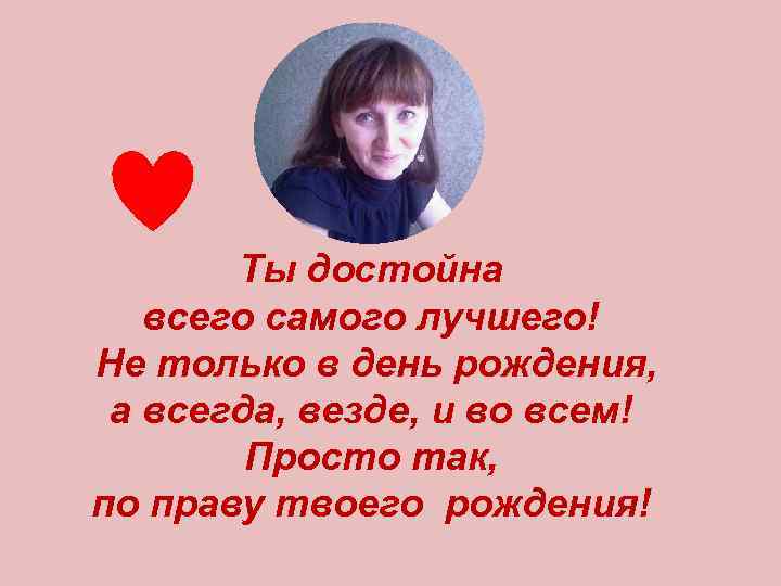 Ты достойна всего самого лучшего! Не только в день рождения, а всегда, везде, и