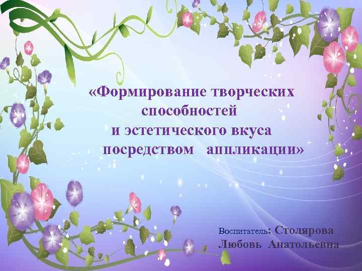  «Формирование творческих способностей и эстетического вкуса посредством аппликации» Воспитатель: Столярова Любовь Анатольевна 