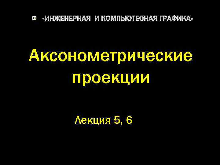  «ИНЖЕНЕРНАЯ И КОМПЬЮТЕОНАЯ ГРАФИКА» Аксонометрические проекции Лекция 5, 6 