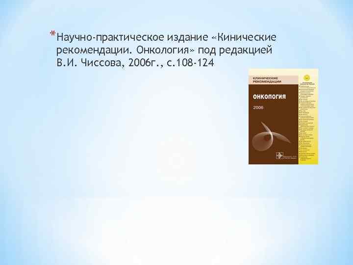 *Научно-практическое издание «Кинические рекомендации. Онкология» под редакцией В. И. Чиссова, 2006 г. , с.