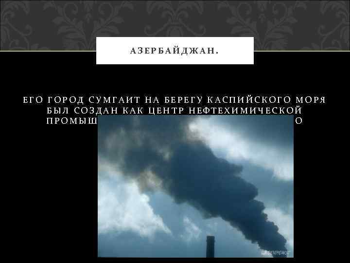 АЗЕРБАЙДЖАН. ЕГО ГОРОД СУМГАИТ НА БЕРЕГУ КАСПИЙСКОГО МОРЯ БЫЛ СОЗДАН КАК ЦЕНТР НЕФТЕХИМИЧЕСКОЙ ПРОМЫШЛЕННОСТИ,