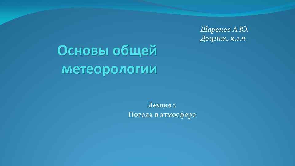 Основы общей метеорологии Лекция 2 Погода в атмосфере Шаронов А. Ю. Доцент, к. г.