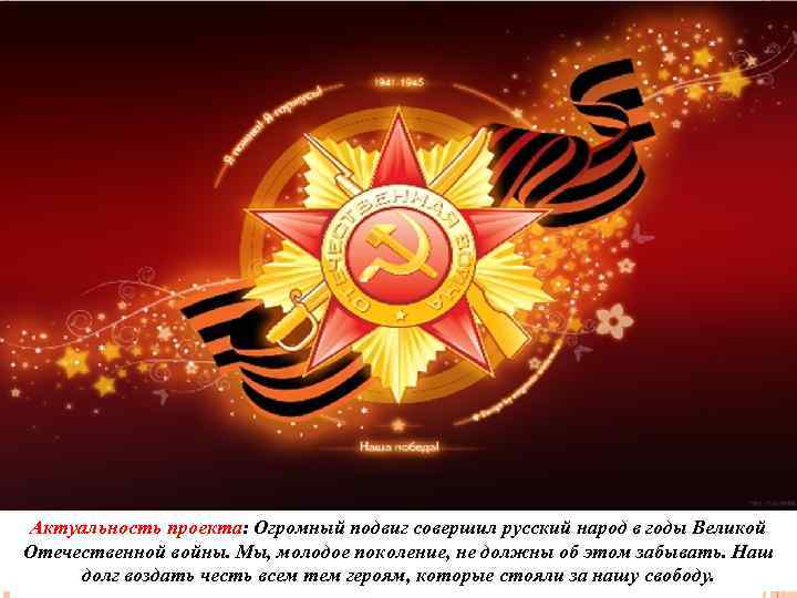 Актуальность проекта: Огромный подвиг совершил русский народ в годы Великой Отечественной войны. Мы, молодое