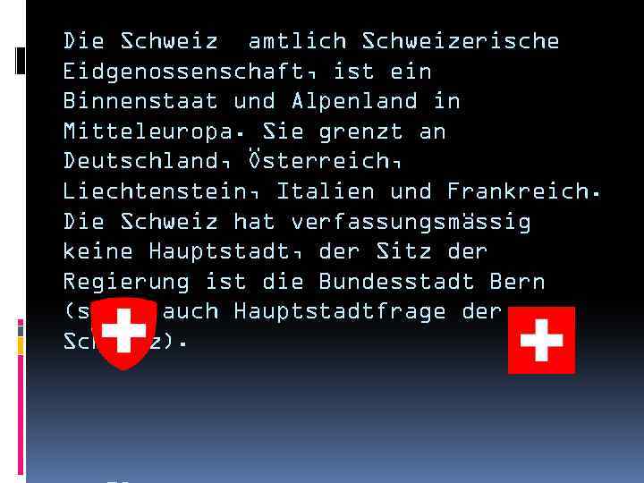 Die Schweiz amtlich Schweizerische Eidgenossenschaft, ist ein Binnenstaat und Alpenland in Mitteleuropa. Sie grenzt