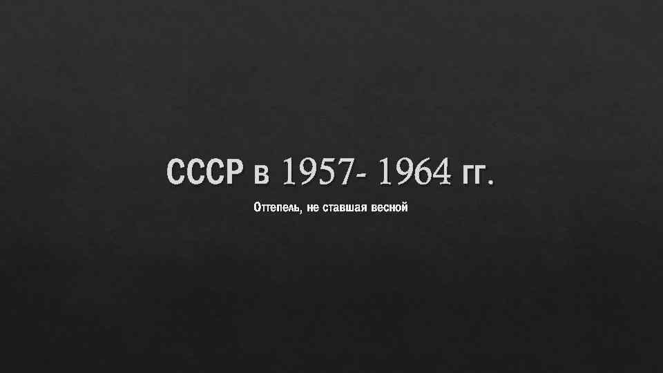 СССР в 1957 - 1964 гг. Оттепель, не ставшая весной 