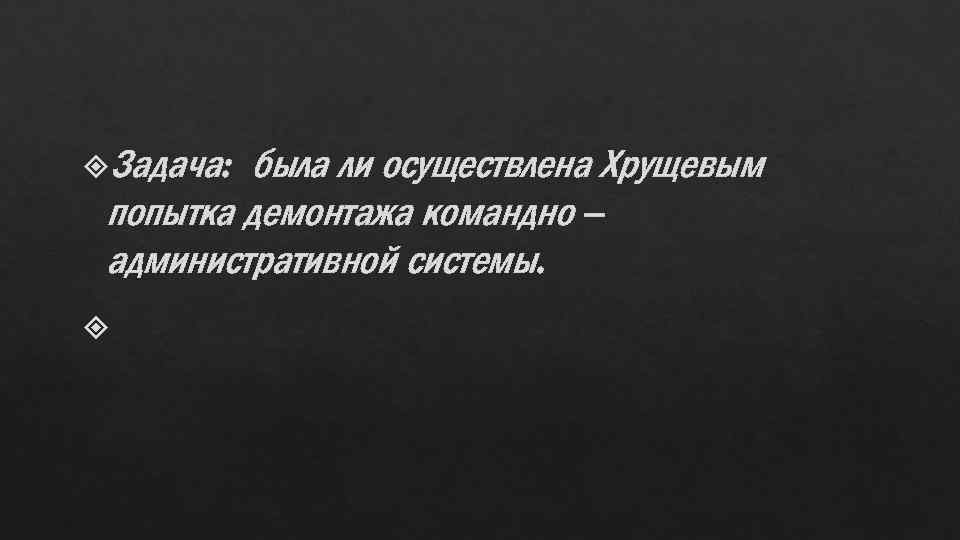  Задача: была ли осуществлена Хрущевым попытка демонтажа командно – административной системы. 