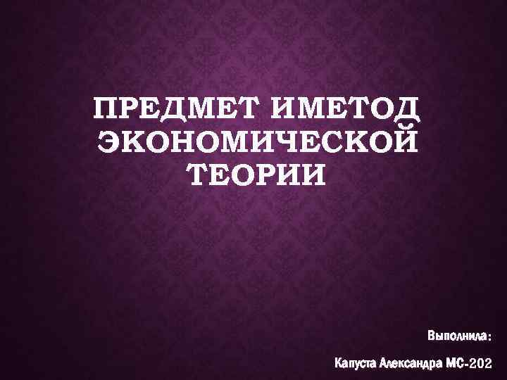 ПРЕДМЕТ И МЕТОД ЭКОНОМИЧЕСКОЙ ТЕОРИИ Выполнила: Капуста Александра МС-202 