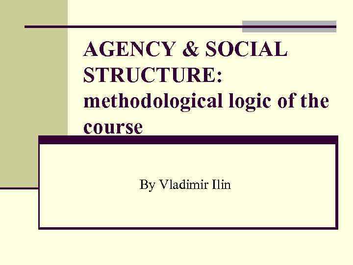 AGENCY & SOCIAL STRUCTURE: methodological logic of the course By Vladimir Ilin 
