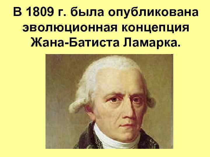 В 1809 г. была опубликована эволюционная концепция Жана-Батиста Ламарка. 