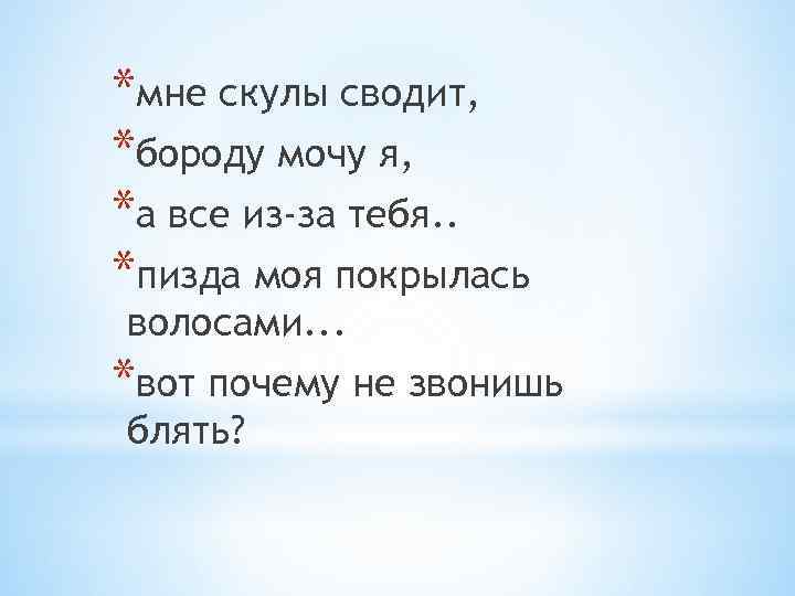 *мне скулы сводит, *бороду мочу я, *а все из-за тебя. . *пизда моя покрылась