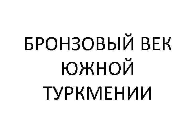 БРОНЗОВЫЙ ВЕК ЮЖНОЙ ТУРКМЕНИИ 
