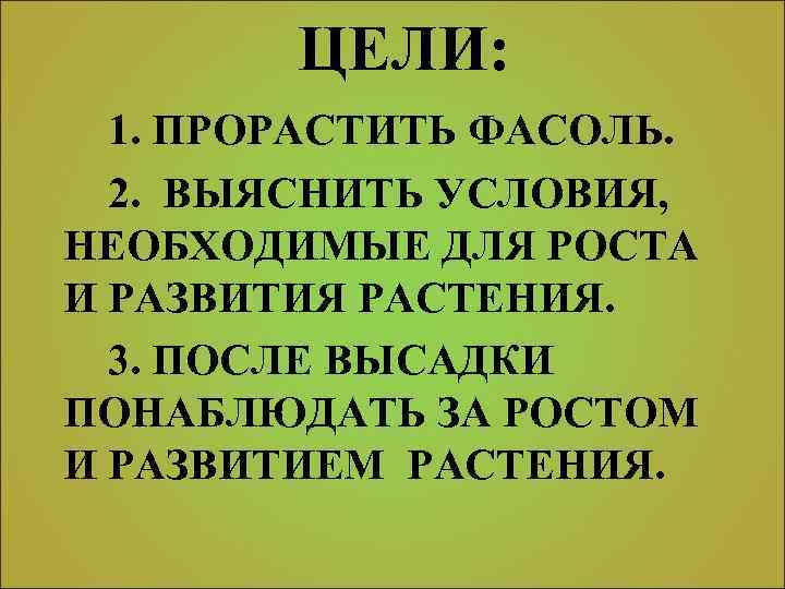 ЦЕЛИ: 1. ПРОРАСТИТЬ ФАСОЛЬ. 2. ВЫЯСНИТЬ УСЛОВИЯ, НЕОБХОДИМЫЕ ДЛЯ РОСТА И РАЗВИТИЯ РАСТЕНИЯ. 3.