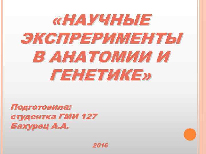  «НАУЧНЫЕ ЭКСПРЕРИМЕНТЫ В АНАТОМИИ И ГЕНЕТИКЕ» Подготовила: студентка ГМИ 127 Бахурец А. А.