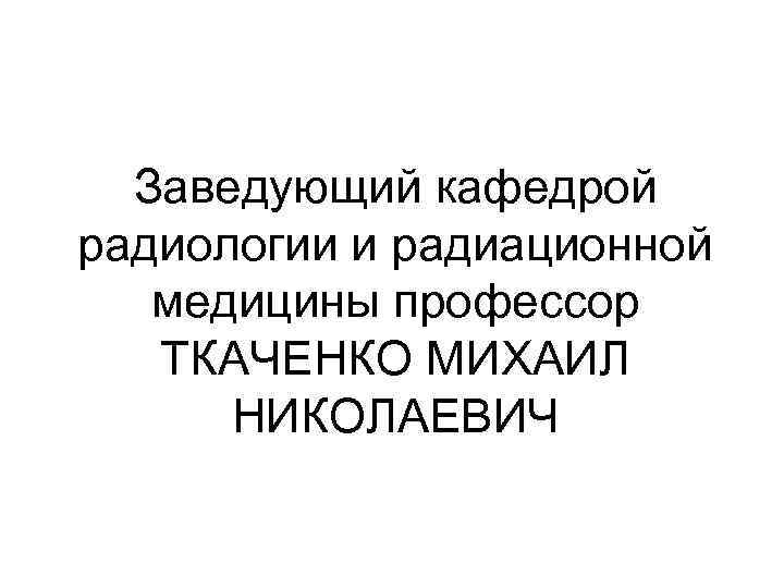 Заведующий кафедрой радиологии и радиационной медицины профессор ТКАЧЕНКО МИХАИЛ НИКОЛАЕВИЧ 