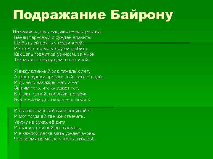 Подражание Байрону Не смейся, друг, над жертвою страстей, Венец терновый я сужден влачить; Не