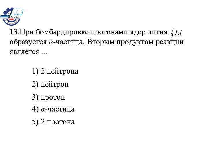 13. При бомбардировке протонами ядер лития образуется α-частица. Вторым продуктом реакции является. . .