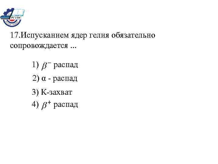 17. Испусканием ядер гелия обязательно сопровождается. . . 1) распад 2) α - распад