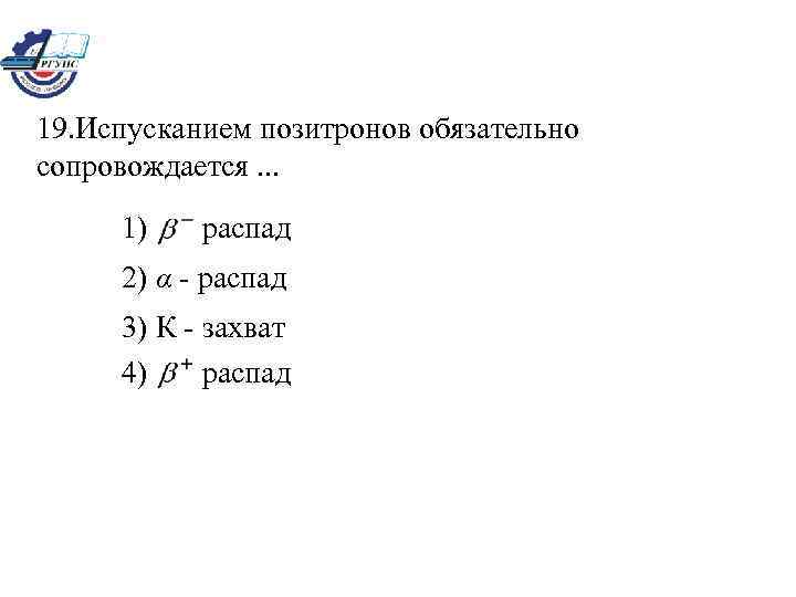 19. Испусканием позитронов обязательно сопровождается. . . 1) распад 2) α - распад 3)