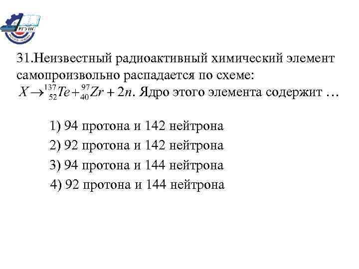 31. Неизвестный радиоактивный химический элемент самопроизвольно распадается по схеме: . Ядро этого элемента содержит