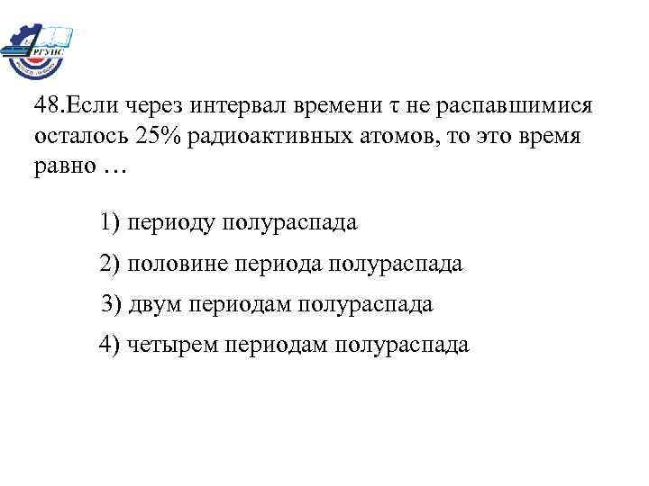 48. Если через интервал времени τ не распавшимися осталось 25% радиоактивных атомов, то это